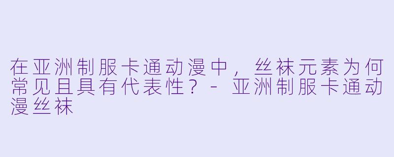 在亚洲制服卡通动漫中，丝袜元素为何常见且具有代表性？-亚洲制服卡通动漫丝袜