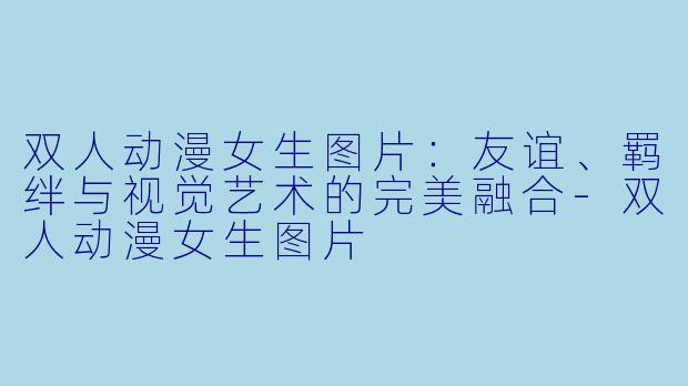 双人动漫女生图片：友谊、羁绊与视觉艺术的完美融合-双人动漫女生图片