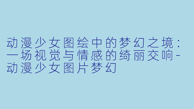 动漫少女图绘中的梦幻之境：一场视觉与情感的绮丽交响-动漫少女图片梦幻