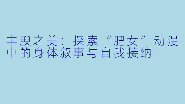 丰腴之美：探索“肥女”动漫中的身体叙事与自我接纳