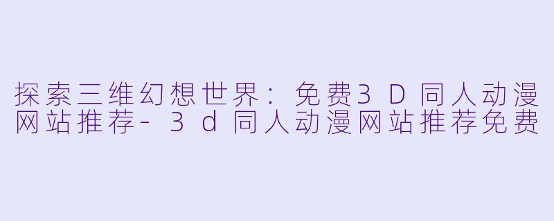 探索三维幻想世界：免费3D同人动漫网站推荐-3d同人动漫网站推荐免费