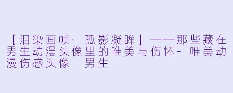 【泪染画帧·孤影凝眸】——那些藏在男生动漫头像里的唯美与伤怀-唯美动漫伤感头像 男生
