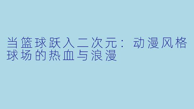 当篮球跃入二次元：动漫风格球场的热血与浪漫