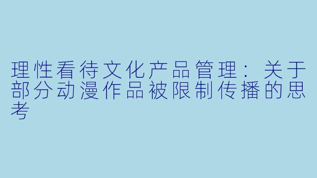 理性看待文化产品管理：关于部分动漫作品被限制传播的思考