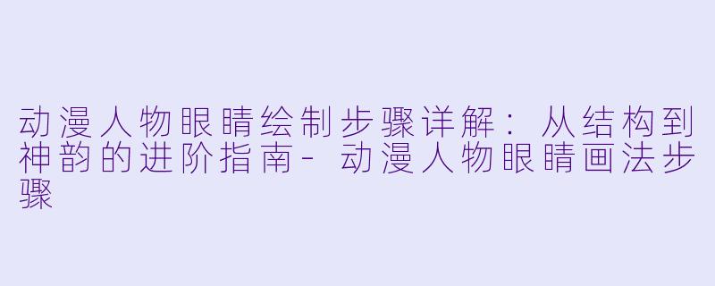 动漫人物眼睛绘制步骤详解:从结构到神韵的进阶指南-动漫人物眼睛画法步骤