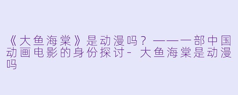 《大鱼海棠》是动漫吗？——一部中国动画电影的身份探讨-大鱼海棠是动漫吗