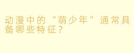动漫中的“萌少年”通常具备哪些特征？