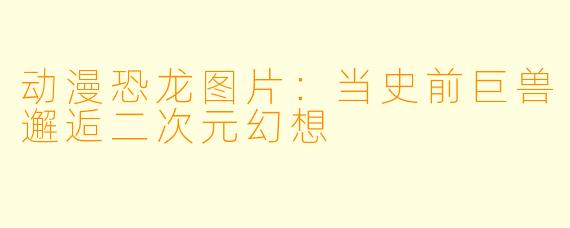 动漫恐龙图片:当史前巨兽邂逅二次元幻想