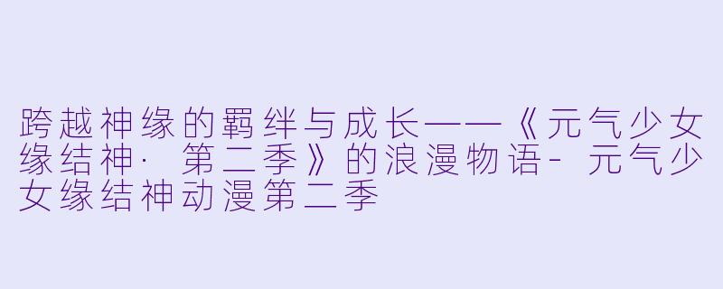 跨越神缘的羁绊与成长——《元气少女缘结神·第二季》的浪漫物语-元气少女缘结神动漫第二季