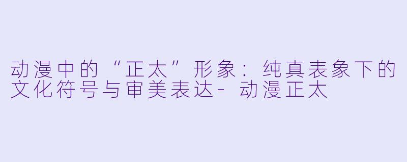 动漫中的“正太”形象：纯真表象下的文化符号与审美表达-动漫正太