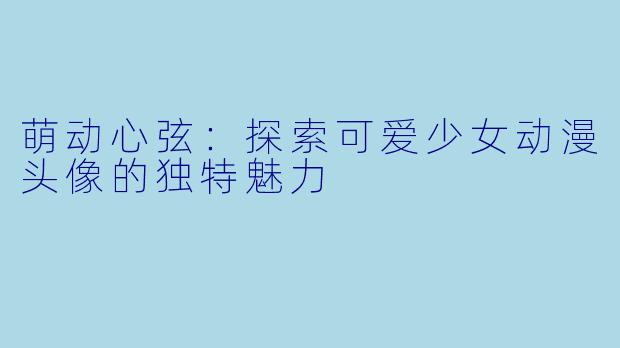 萌动心弦：探索可爱少女动漫头像的独特魅力