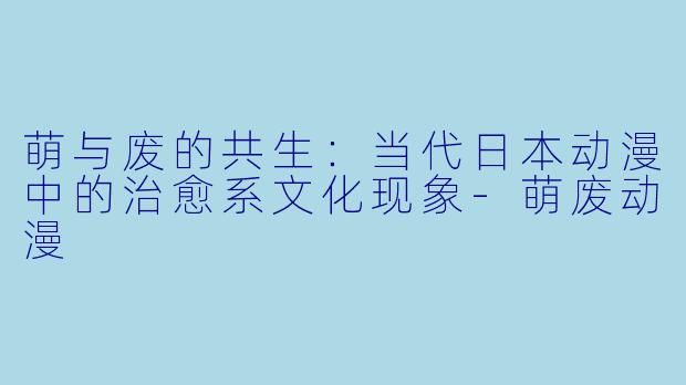 萌与废的共生:当代日本动漫中的治愈系文化现象-萌废动漫