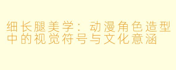 细长腿美学：动漫角色造型中的视觉符号与文化意涵