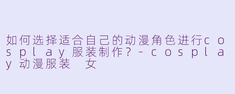 如何选择适合自己的动漫角色进行cosplay服装制作？-cosplay动漫服装 女