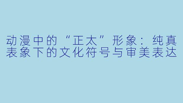 动漫中的“正太”形象：纯真表象下的文化符号与审美表达