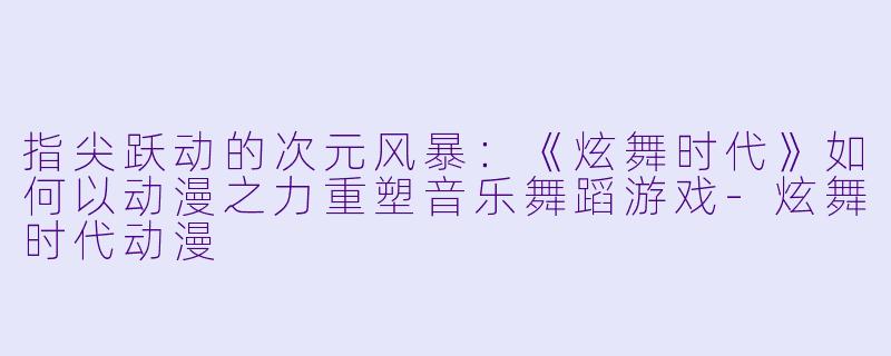 指尖跃动的次元风暴：《炫舞时代》如何以动漫之力重塑音乐舞蹈游戏-炫舞时代动漫