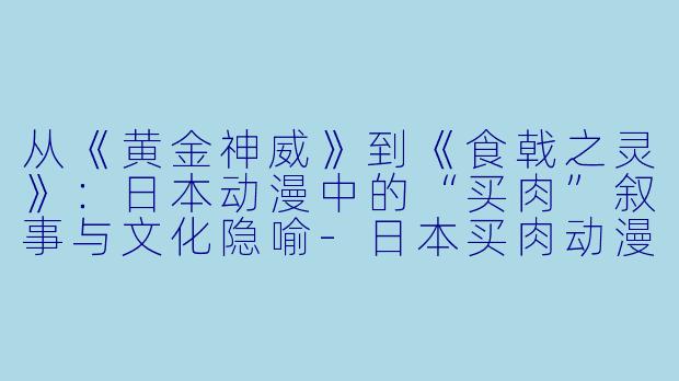 从《黄金神威》到《食戟之灵》：日本动漫中的“买肉”叙事与文化隐喻-日本买肉动漫