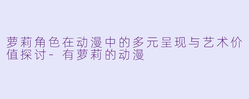 萝莉角色在动漫中的多元呈现与艺术价值探讨-有萝莉的动漫
