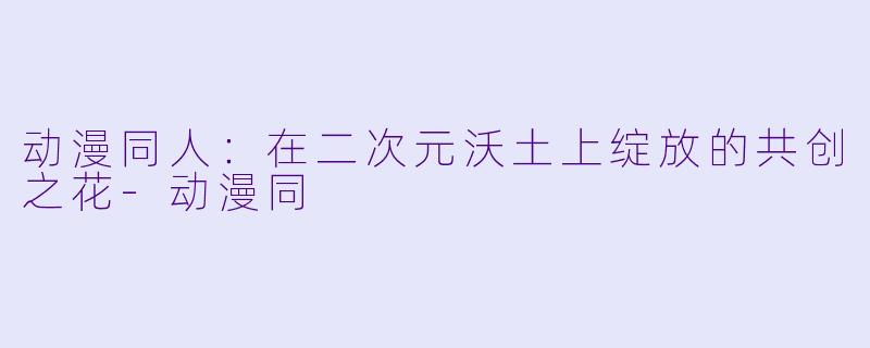 动漫同人：在二次元沃土上绽放的共创之花-动漫同