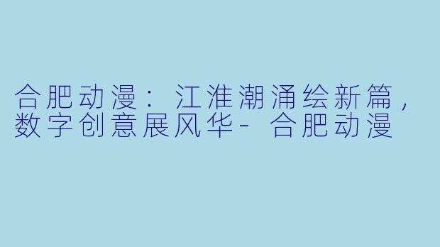 合肥动漫：江淮潮涌绘新篇，数字创意展风华-合肥动漫