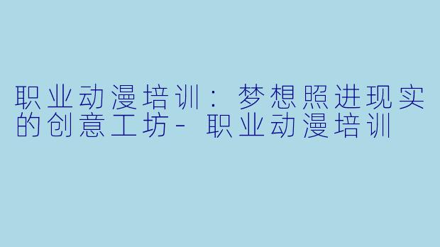职业动漫培训：梦想照进现实的创意工坊-职业动漫培训