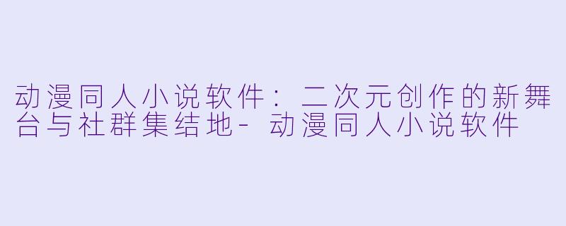 动漫同人小说软件：二次元创作的新舞台与社群集结地-动漫同人小说软件