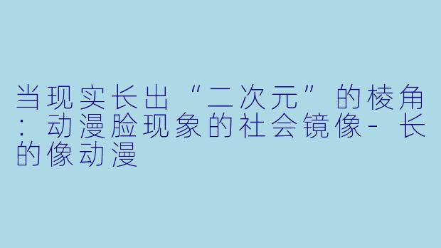 当现实长出“二次元”的棱角：动漫脸现象的社会镜像-长的像动漫