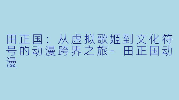 田正国：从虚拟歌姬到文化符号的动漫跨界之旅-田正国动漫