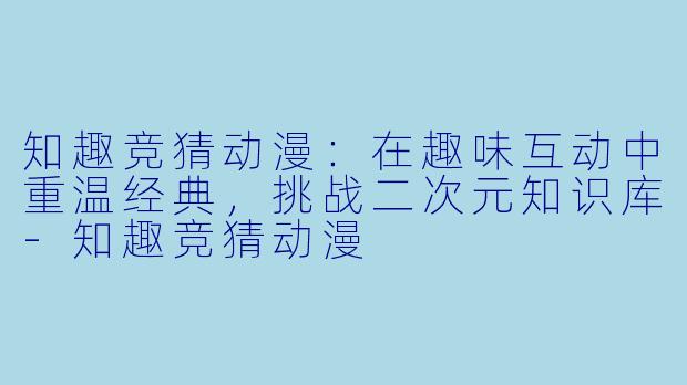 知趣竞猜动漫：在趣味互动中重温经典，挑战二次元知识库-知趣竞猜动漫