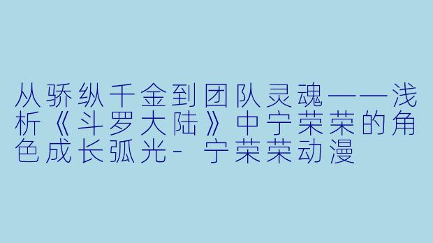 从骄纵千金到团队灵魂——浅析《斗罗大陆》中宁荣荣的角色成长弧光-宁荣荣动漫