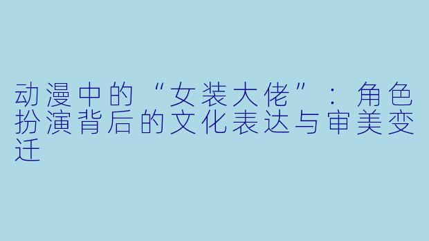 动漫中的“女装大佬”:角色扮演背后的文化表达与审美变迁