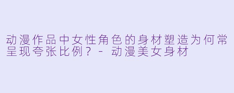 动漫作品中女性角色的身材塑造为何常呈现夸张比例？-动漫美女身材