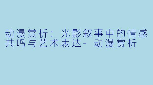 动漫赏析：光影叙事中的情感共鸣与艺术表达-动漫赏析