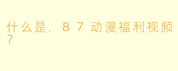 什么是.87动漫福利视频？