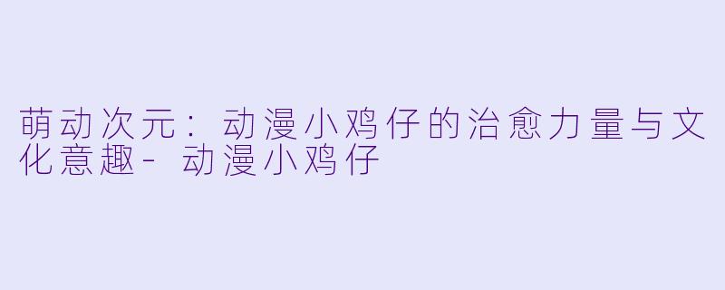 萌动次元：动漫小鸡仔的治愈力量与文化意趣-动漫小鸡仔