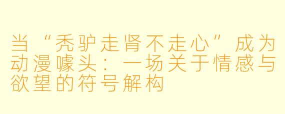 当“秃驴走肾不走心”成为动漫噱头：一场关于情感与欲望的符号解构