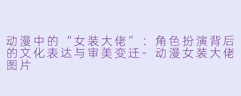 动漫中的“女装大佬”:角色扮演背后的文化表达与审美变迁-动漫女装大佬图片