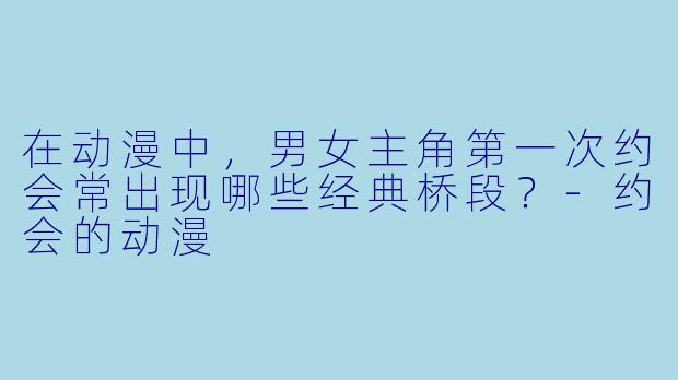 在动漫中，男女主角第一次约会常出现哪些经典桥段？-约会的动漫