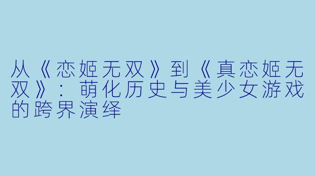 从《恋姬无双》到《真恋姬无双》：萌化历史与美少女游戏的跨界演绎