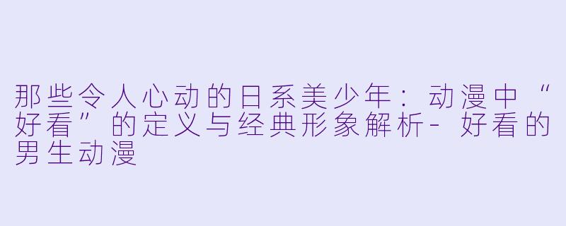 那些令人心动的日系美少年：动漫中“好看”的定义与经典形象解析