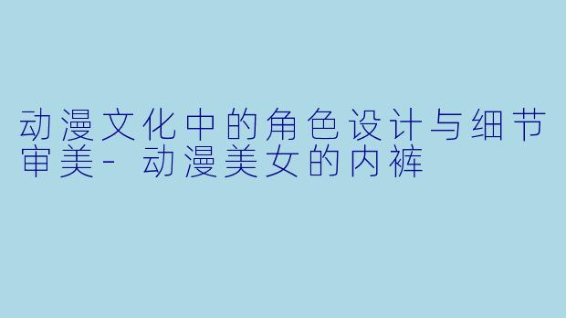 动漫文化中的角色设计与细节审美-动漫美女的内裤