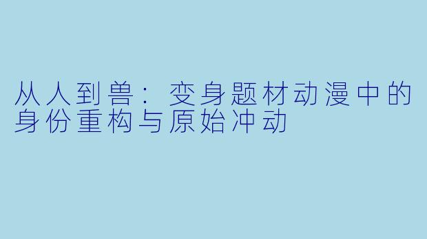 从人到兽：变身题材动漫中的身份重构与原始冲动