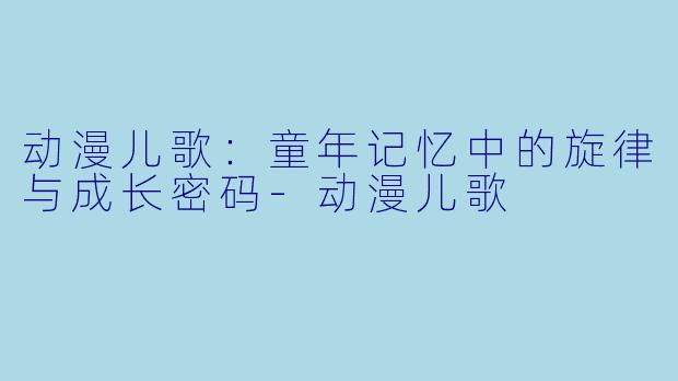 动漫儿歌：童年记忆中的旋律与成长密码-动漫儿歌