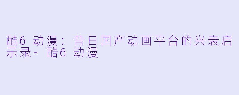 酷6动漫：昔日国产动画平台的兴衰启示录-酷6动漫
