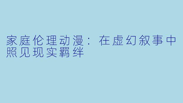 家庭伦理动漫：在虚幻叙事中照见现实羁绊