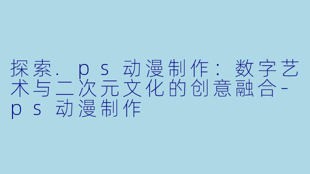 探索.ps动漫制作：数字艺术与二次元文化的创意融合