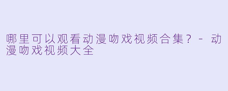 哪里可以观看动漫吻戏视频合集？-动漫吻戏视频大全