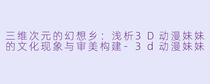 三维次元的幻想乡：浅析3D动漫妹妹的文化现象与审美构建-3d动漫妹妹