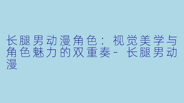长腿男动漫角色：视觉美学与角色魅力的双重奏-长腿男动漫