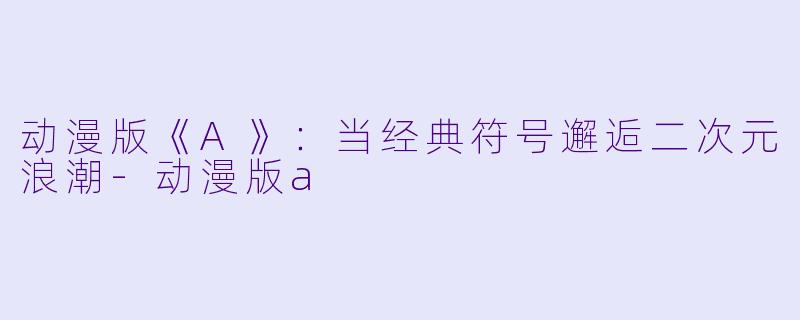 动漫版《A》：当经典符号邂逅二次元浪潮-动漫版a